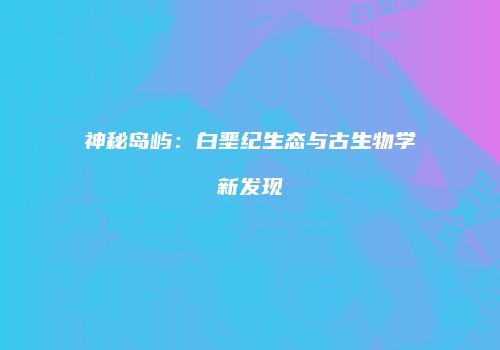 神秘岛屿：白垩纪生态与古生物学新发现