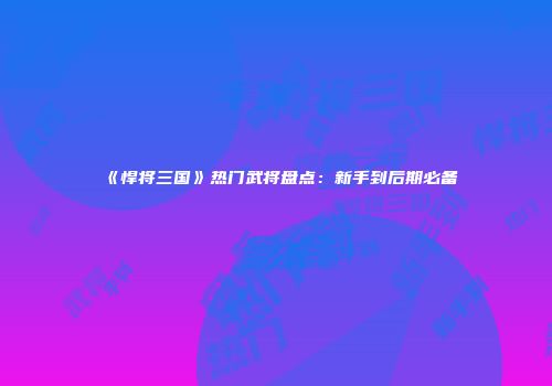 《悍将三国》热门武将盘点：新手到后期必备