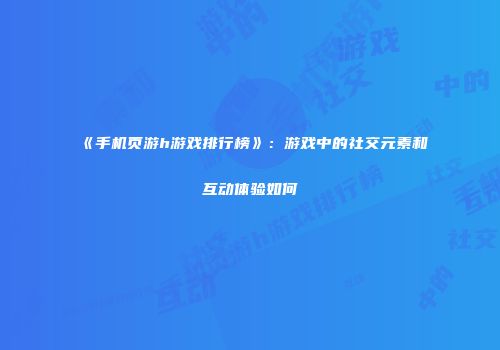 《手机页游h游戏排行榜》:游戏中的社交元素和互动体验如何