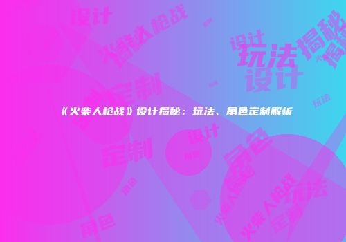 《火柴人枪战》设计揭秘：玩法、角色定制解析