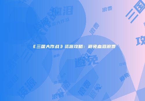 《三国大作战》资源攻略：避免血泪浪费