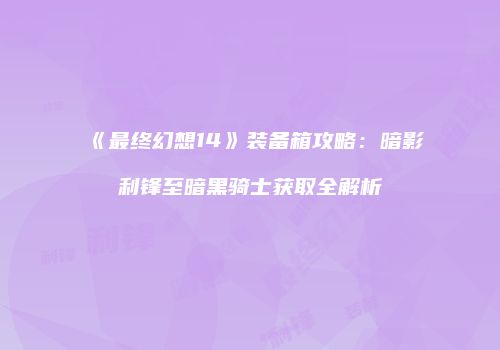 《最终幻想14》装备箱攻略：暗影利锋至暗黑骑士获取全解析