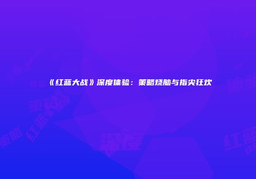 《红蓝大战》深度体验：策略烧脑与指尖狂欢