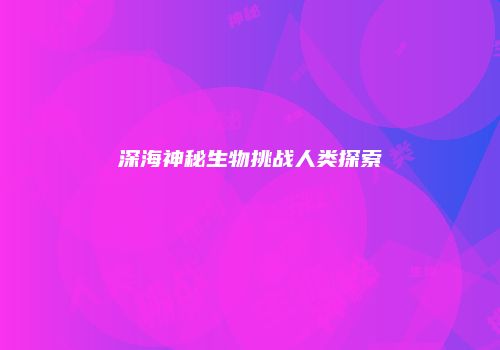 深海神秘生物挑战人类探索