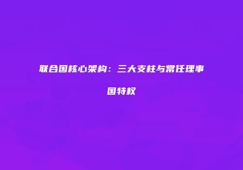 联合国核心架构：三大支柱与常任理事国特权