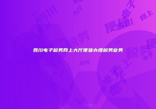 四川电子税务网上大厅便捷办理税务业务