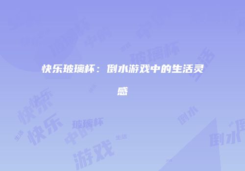 快乐玻璃杯：倒水游戏中的生活灵感