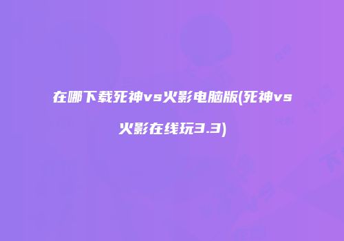 在哪下载死神vs火影电脑版(死神vs火影在线玩3.3)
