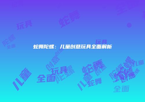 蛇舞陀螺：儿童创意玩具全面解析