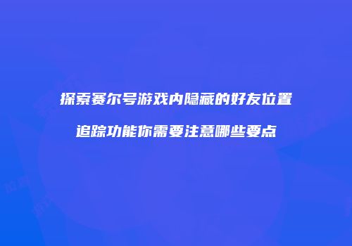 探索赛尔号游戏内隐藏的好友位置追踪功能你需要注意哪些要点