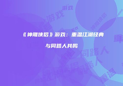 《神雕侠侣》游戏：重温江湖经典与同路人共鸣