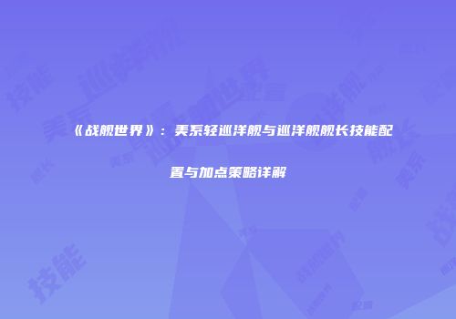 《战舰世界》：美系轻巡洋舰与巡洋舰舰长技能配置与加点策略详解