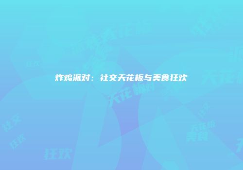 炸鸡派对：社交天花板与美食狂欢