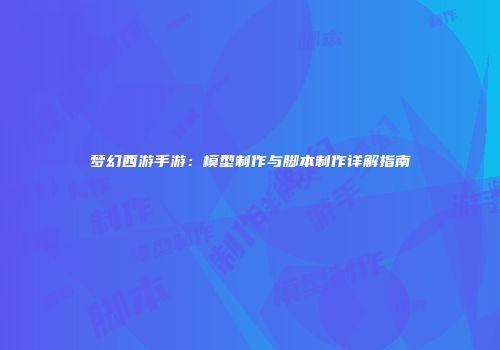 梦幻西游手游：模型制作与脚本制作详解指南