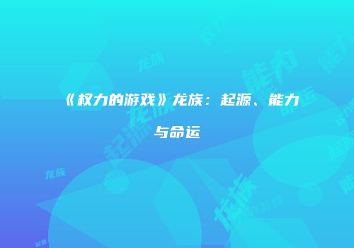 《权力的游戏》龙族：起源、能力与命运
