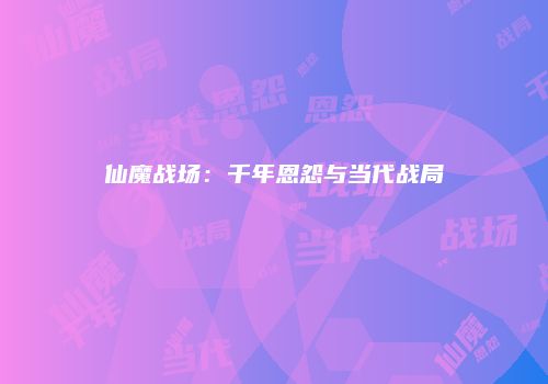 仙魔战场：千年恩怨与当代战局
