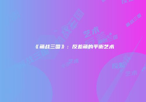 《萌战三国》:反差萌的平衡艺术