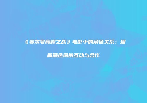 《赛尔号巅峰之战》电影中的角色关系：理解角色间的互动与合作