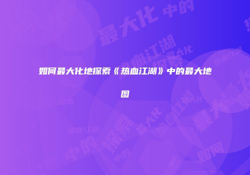如何最大化地探索《热血江湖》中的最大地图