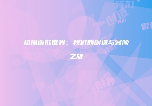 初探虚拟世界：我们的创造与冒险之旅