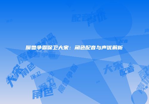 魔兽争霸保卫大宋:角色配音与声优解析