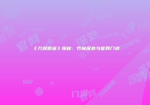 《刀剑逍遥》探秘：竹林深处与官网门道