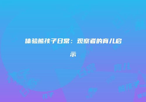 体验熊孩子日常：观察者的育儿启示