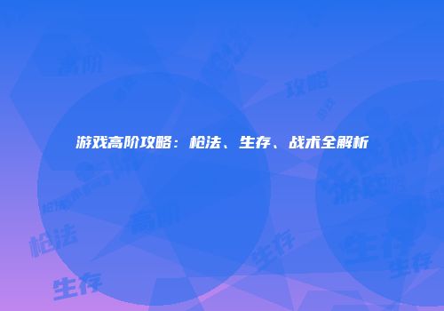 游戏高阶攻略：枪法、生存、战术全解析