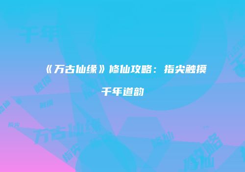 《万古仙缘》修仙攻略：指尖触摸千年道韵