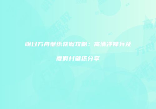 明日方舟壁纸获取攻略：高清冲锋兵及度假村壁纸分享
