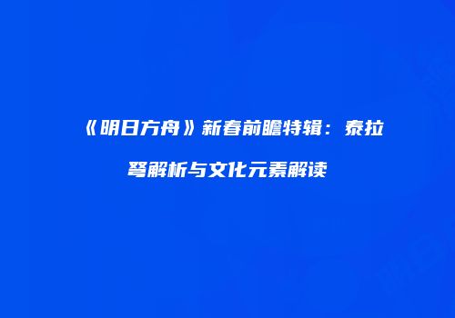 《明日方舟》新春前瞻特辑：泰拉弩解析与文化元素解读