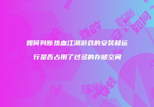 如何判断热血江湖游戏的安装和运行是否占用了过多的存储空间