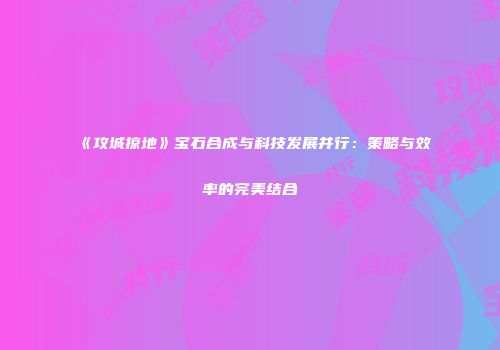 《攻城掠地》宝石合成与科技发展并行：策略与效率的完美结合