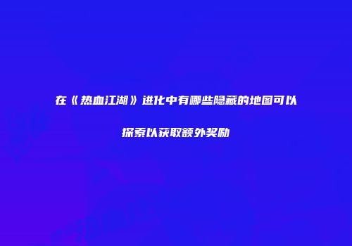 在《热血江湖》进化中有哪些隐藏的地图可以探索以获取额外奖励