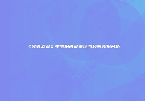 《火影忍者》中雏田形象变迁与经典装扮分析