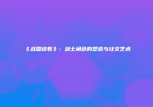 《战国绘卷》：剑士角色的塑造与社交艺术