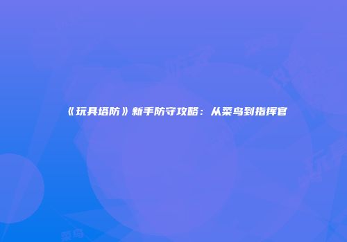 《玩具塔防》新手防守攻略：从菜鸟到指挥官