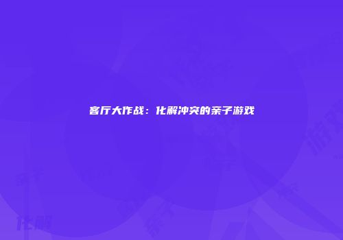 客厅大作战：化解冲突的亲子游戏