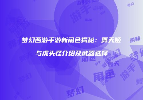 梦幻西游手游新角色揭秘:舞天姬与虎头怪介绍及武器选择