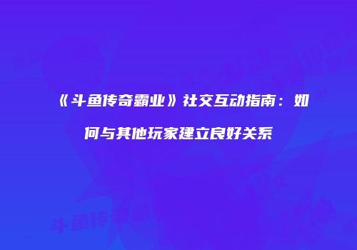 《斗鱼传奇霸业》社交互动指南：如何与其他玩家建立良好关系