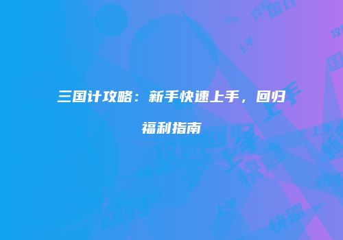 三国计攻略：新手快速上手，回归福利指南