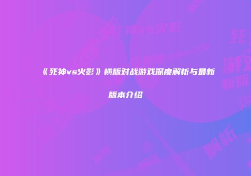 《死神vs火影》横版对战游戏深度解析与最新版本介绍
