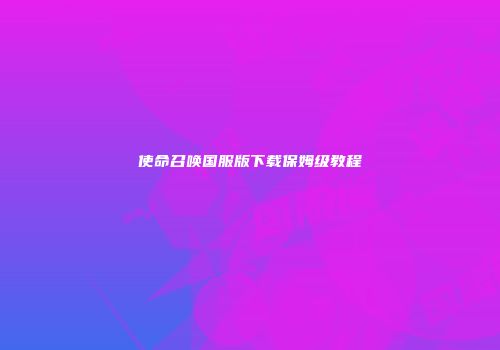 使命召唤国服版下载保姆级教程