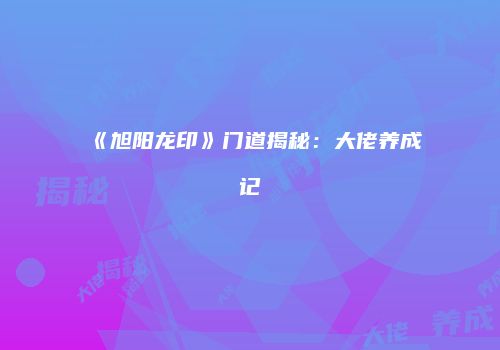 《旭阳龙印》门道揭秘：大佬养成记