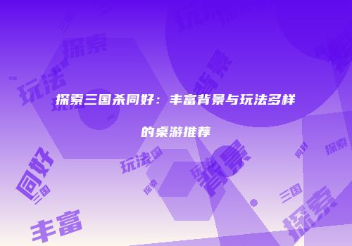 探索三国杀同好：丰富背景与玩法多样的桌游推荐