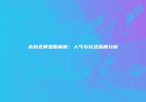 永劫无间亚服解析：人气与玩法深度分析