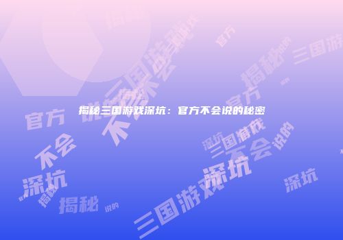 揭秘三国游戏深坑：官方不会说的秘密