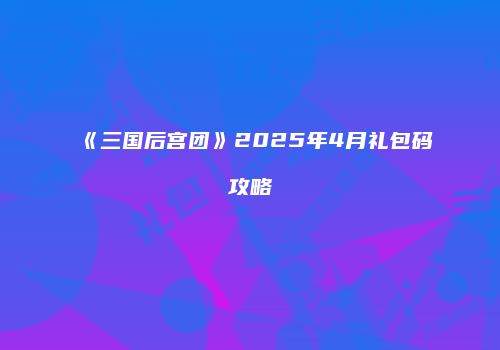 《三国后宫团》2025年4月礼包码攻略