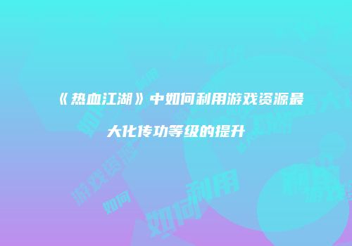 《热血江湖》中如何利用游戏资源最大化传功等级的提升