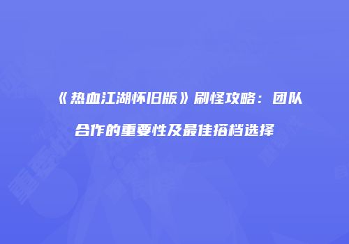 《热血江湖怀旧版》刷怪攻略:团队合作的重要性及最佳搭档选择